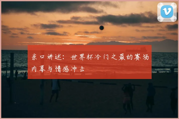 亲口讲述：世界杯冷门之最的赛场内幕与情感冲击