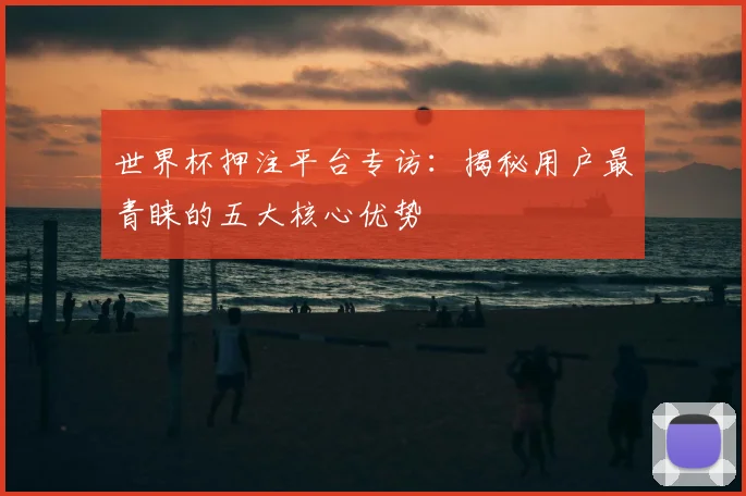 世界杯押注平台专访:揭秘用户最青睐的五大核心优势