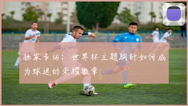 独家专访：世界杯主题胸针如何成为球迷的荣耀徽章