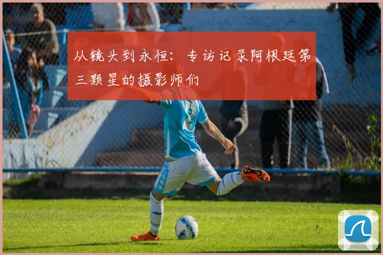 从镜头到永恒:专访记录阿根廷第三颗星的摄影师们