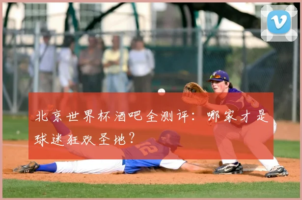 北京世界杯酒吧全测评：哪家才是球迷狂欢圣地？