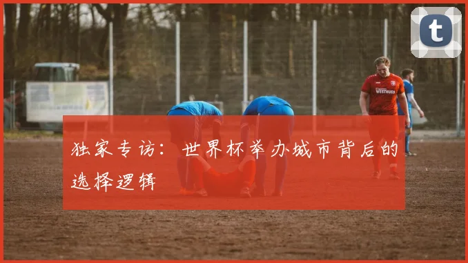 独家专访:世界杯举办城市背后的选择逻辑