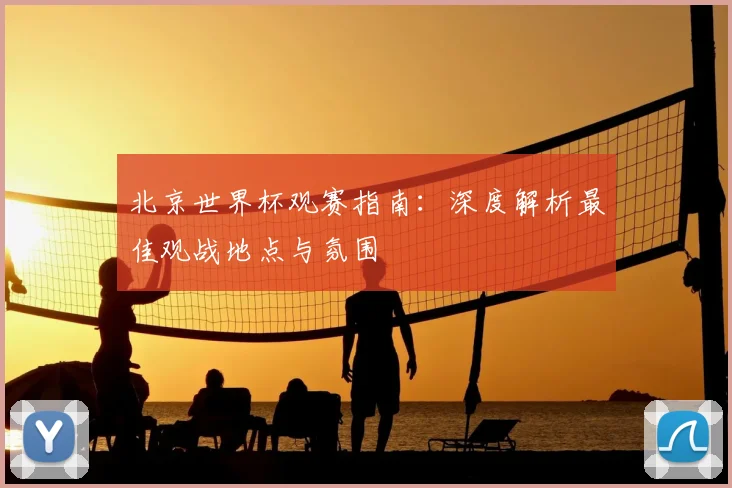 北京世界杯观赛指南：深度解析最佳观战地点与氛围