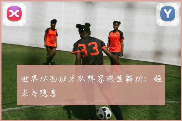 世界杯西班牙队阵容深度解析：强点与隐患
