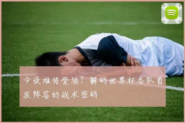 今夜谁将登场？解码世界杯各队首发阵容的战术密码