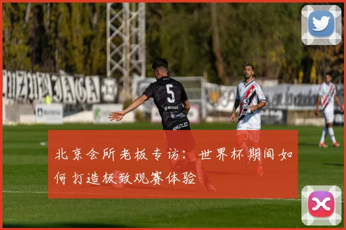 北京会所老板专访：世界杯期间如何打造极致观赛体验