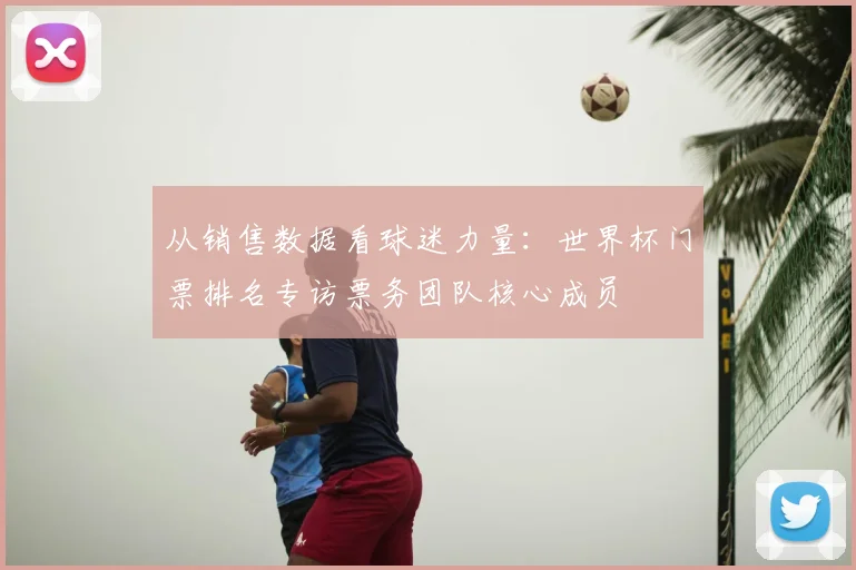 从销售数据看球迷力量：世界杯门票排名专访票务团队核心成员