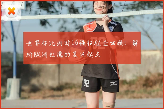 世界杯比利时16强征程全回顾:解析欧洲红魔的复兴起点