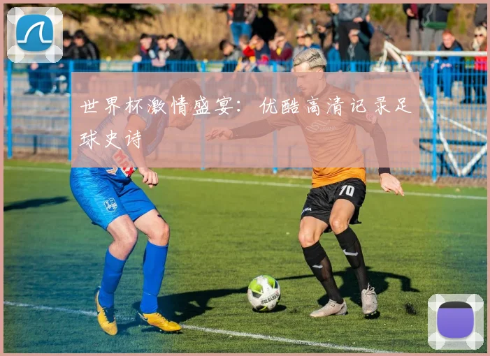 世界杯激情盛宴：优酷高清记录足球史诗