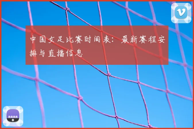 中国女足比赛时间表：最新赛程安排与直播信息