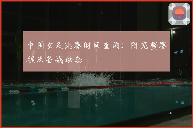 中国女足比赛时间查询：附完整赛程及备战动态