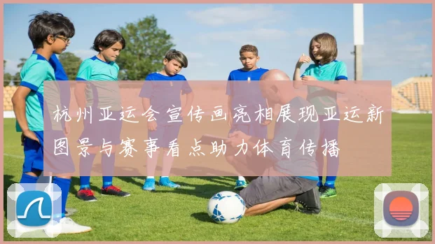 杭州亚运会宣传画亮相展现亚运新图景与赛事看点助力体育传播