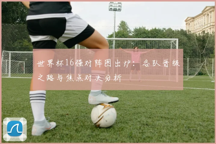 世界杯16强对阵图出炉:各队晋级之路与焦点对决分析