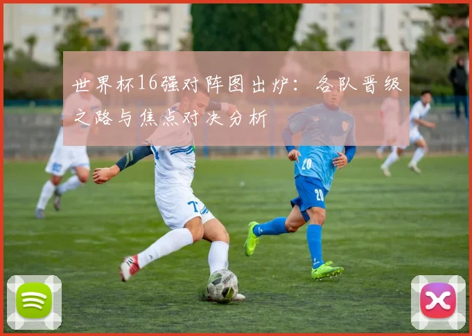 世界杯16强对阵图出炉：各队晋级之路与焦点对决分析