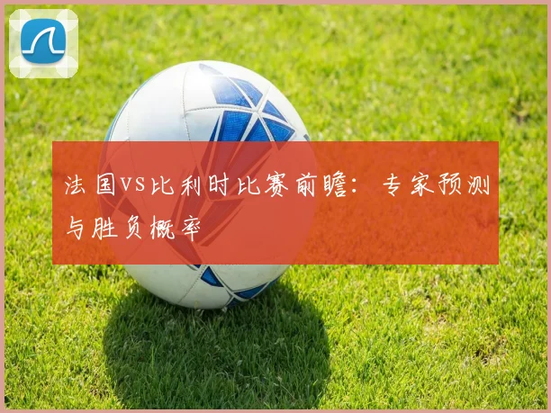 法国vs比利时比赛前瞻:专家预测与胜负概率