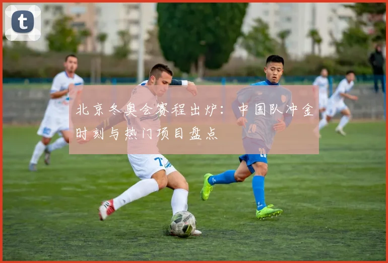 北京冬奥会赛程出炉：中国队冲金时刻与热门项目盘点